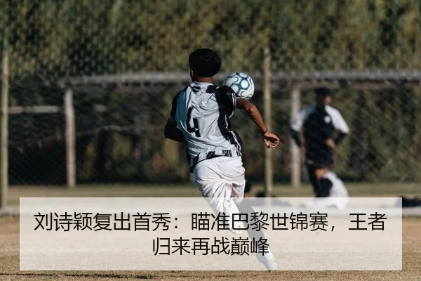 刘诗颖复出首秀：瞄准巴黎世锦赛，王者归来再战巅峰
